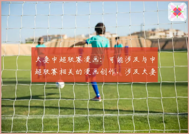 夫妻中超联赛漫画：可能涉及与中超联赛相关的漫画创作，涉及夫妻之间对足球的不同观点。