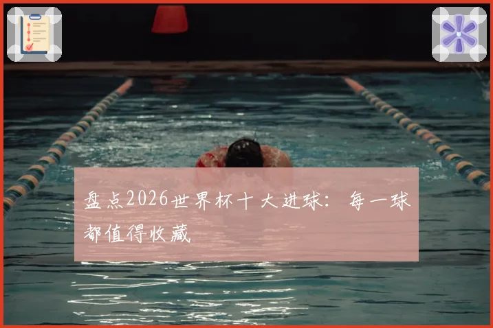 盘点2026世界杯十大进球:每一球都值得收藏