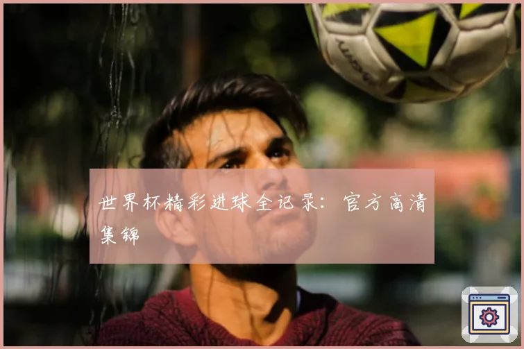 世界杯精彩进球全记录:官方高清集锦