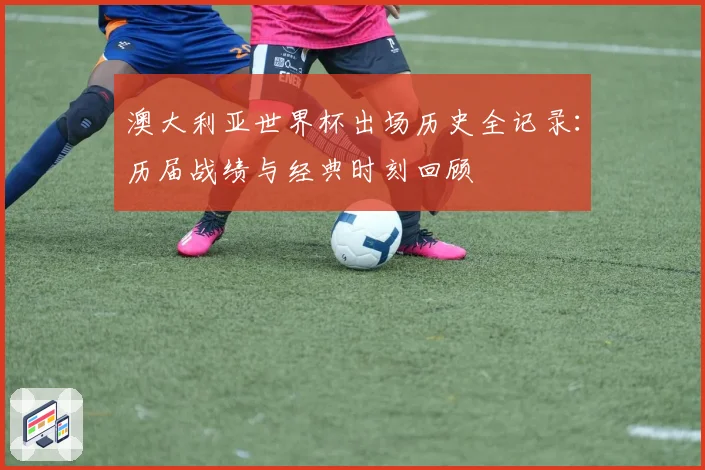 澳大利亚世界杯出场历史全记录:历届战绩与经典时刻回顾