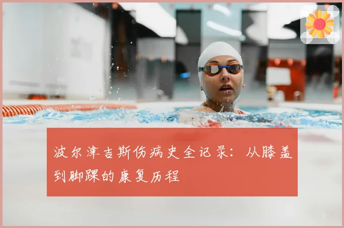 波尔津吉斯伤病史全记录：从膝盖到脚踝的康复历程