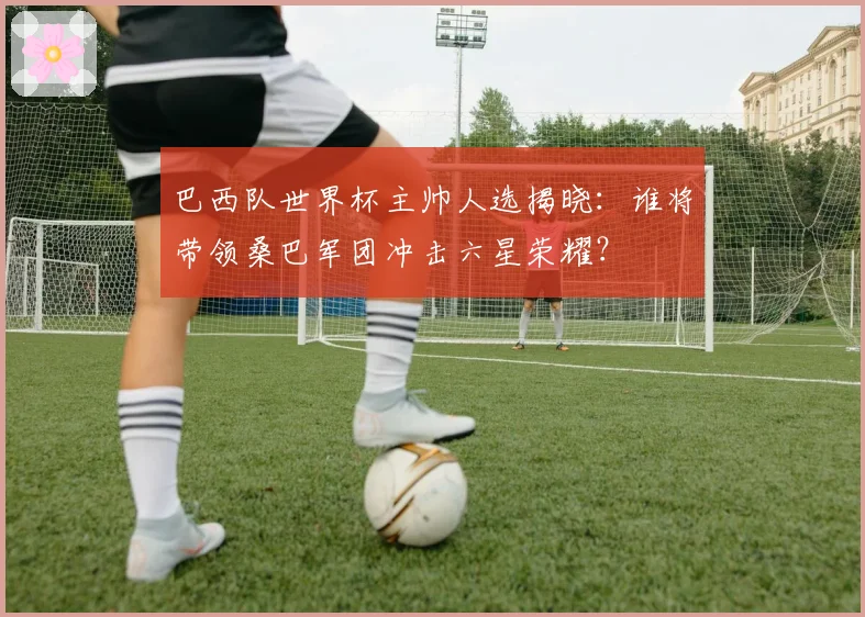 巴西队世界杯主帅人选揭晓:谁将带领桑巴军团冲击六星荣耀?