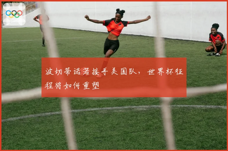 波切蒂诺若接手美国队，世界杯征程将如何重塑